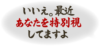 いいえ。最近あなたを特別視してますよ
