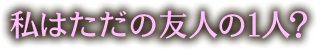 私はただの友人の一人？