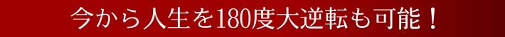 今から人生を180度大逆転も可能！